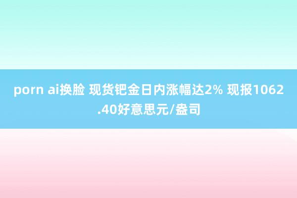 porn ai换脸 现货钯金日内涨幅达2% 现报1062.40好意思元/盎司