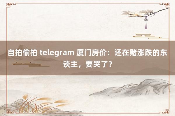 自拍偷拍 telegram 厦门房价:还在赌涨跌的东谈主,要哭了?