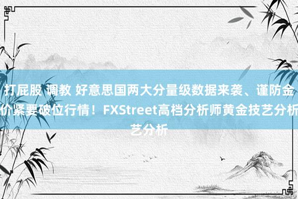 打屁股 调教 好意思国两大分量级数据来袭、谨防金价紧要破位行情！FXStreet高档分析师黄金技艺分析