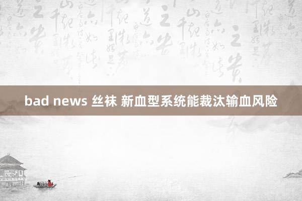 bad news 丝袜 新血型系统能裁汰输血风险