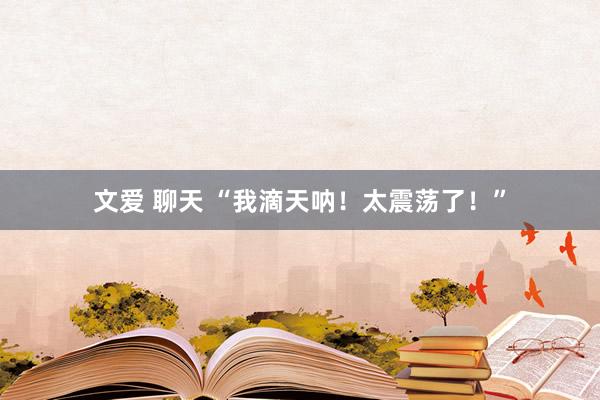 文爱 聊天 “我滴天呐!太震荡了!”