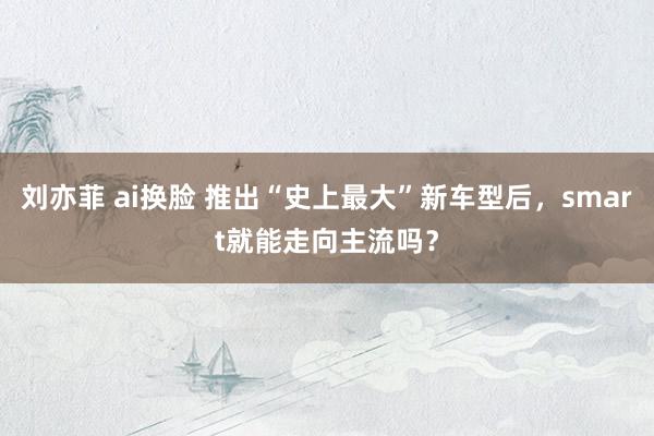 刘亦菲 ai换脸 推出“史上最大”新车型后，smart就能走向主流吗？