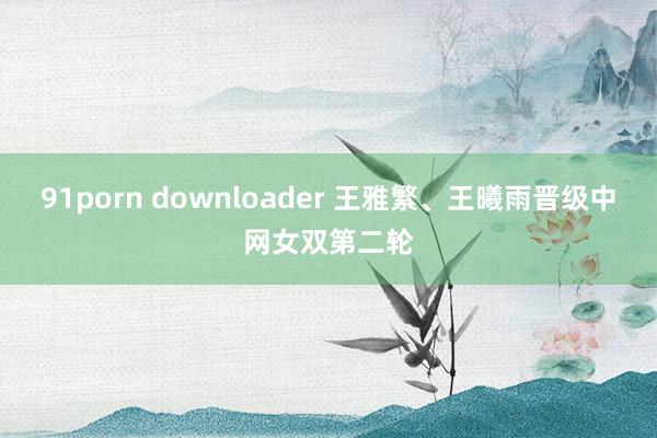 91porn downloader 王雅繁、王曦雨晋级中网女双第二轮