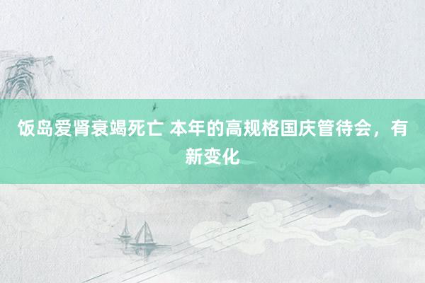饭岛爱肾衰竭死亡 本年的高规格国庆管待会，有新变化