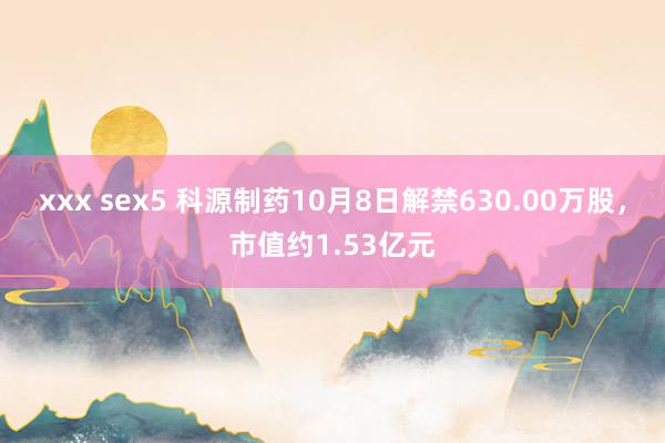 xxx sex5 科源制药10月8日解禁630.00万股，市值约1.53亿元
