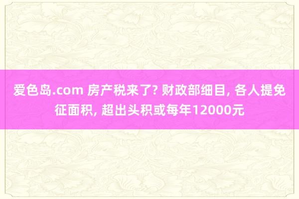 爱色岛.com 房产税来了? 财政部细目， 各人提免征面积， 超出头积或每年12000元