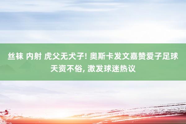 丝袜 内射 虎父无犬子! 奥斯卡发文嘉赞爱子足球天资不俗， 激发球迷热议