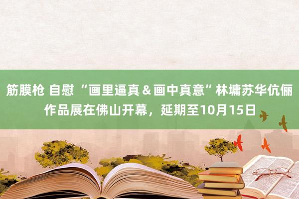 筋膜枪 自慰 “画里逼真＆画中真意”林墉苏华伉俪作品展在佛山开幕，延期至10月15日