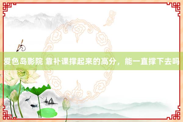 爱色岛影院 靠补课撑起来的高分，能一直撑下去吗