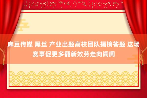 麻豆传媒 黑丝 产业出题高校团队揭榜答题 这场赛事促更多翻新效劳走向阛阓