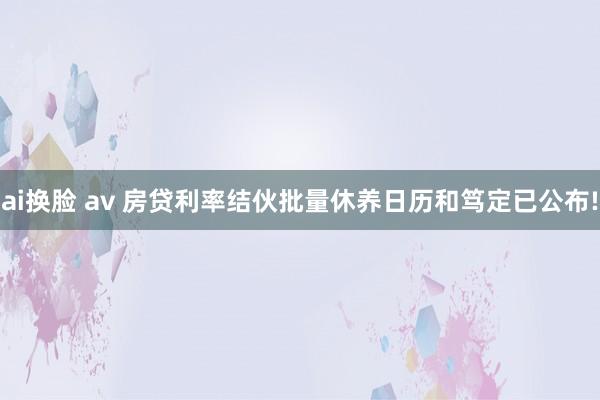 ai换脸 av 房贷利率结伙批量休养日历和笃定已公布!