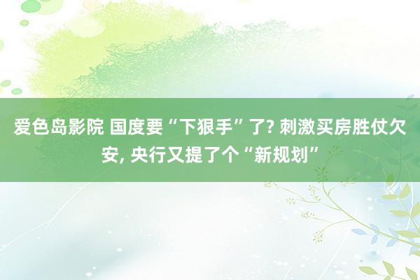 爱色岛影院 国度要“下狠手”了? 刺激买房胜仗欠安， 央行又提了个“新规划”