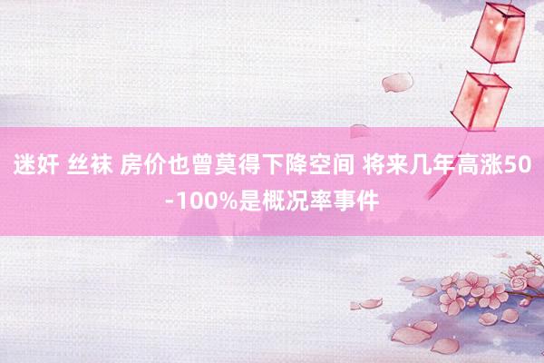 迷奸 丝袜 房价也曾莫得下降空间 将来几年高涨50-100%是概况率事件