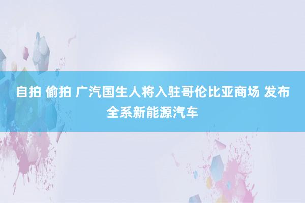 自拍 偷拍 广汽国生人将入驻哥伦比亚商场 发布全系新能源汽车