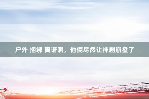 户外 捆绑 离谱啊，他俩尽然让神剧崩盘了
