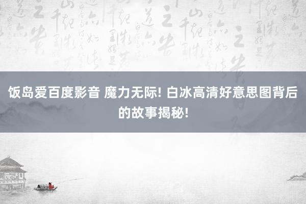 饭岛爱百度影音 魔力无际! 白冰高清好意思图背后的故事揭秘!