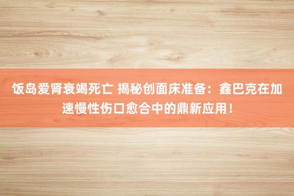 饭岛爱肾衰竭死亡 揭秘创面床准备：鑫巴克在加速慢性伤口愈合中的鼎新应用！