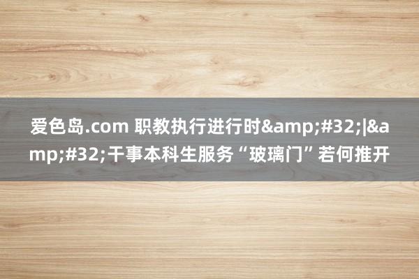 爱色岛.com 职教执行进行时&#32;|&#32;干事本科生服务“玻璃门”若何推开