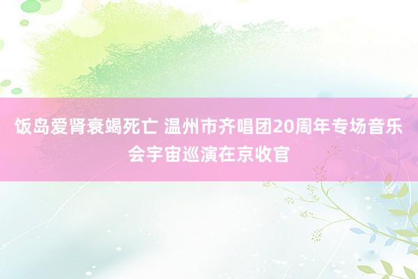 饭岛爱肾衰竭死亡 温州市齐唱团20周年专场音乐会宇宙巡演在京收官