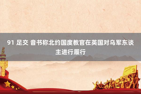 91 足交 音书称北约国度教官在英国对乌军东谈主进行履行