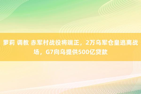萝莉 调教 赤军村战役将端正，2万乌军仓皇逃离战场，G7向乌提供500亿贷款