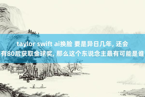 taylor swift ai换脸 要是异日几年， 还会有80后获取金球奖， 那么这个东说念主最有可能是谁
