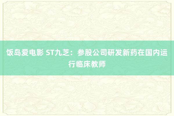 饭岛爱电影 ST九芝：参股公司研发新药在国内运行临床教师