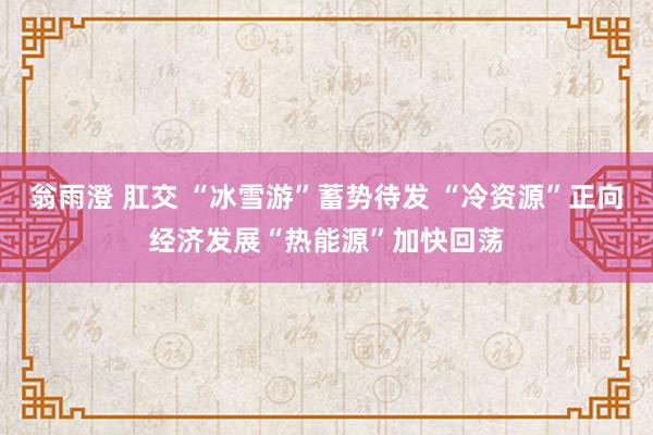 翁雨澄 肛交 “冰雪游”蓄势待发 “冷资源”正向经济发展“热能源”加快回荡