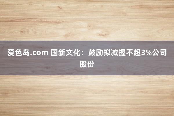 爱色岛.com 国新文化：鼓励拟减握不超3%公司股份