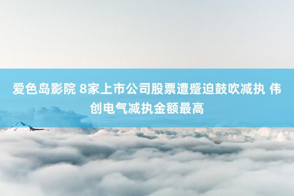 爱色岛影院 8家上市公司股票遭蹙迫鼓吹减执 伟创电气减执金额最高