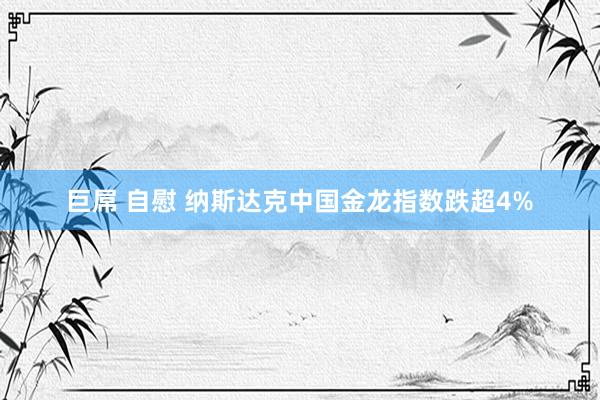 巨屌 自慰 纳斯达克中国金龙指数跌超4%
