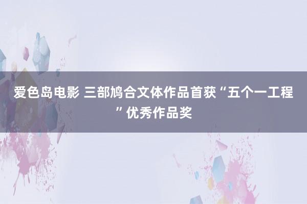爱色岛电影 三部鸠合文体作品首获“五个一工程”优秀作品奖