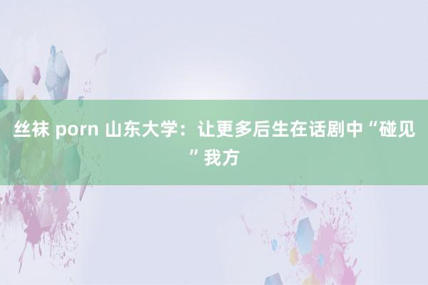 丝袜 porn 山东大学：让更多后生在话剧中“碰见”我方