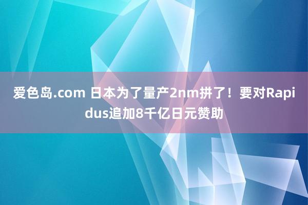 爱色岛.com 日本为了量产2nm拼了！要对Rapidus追加8千亿日元赞助
