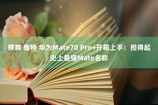 裸舞 推特 华为Mate70 Pro+开箱上手：担得起史上最强Mate名称