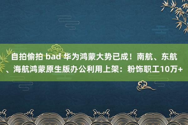 自拍偷拍 bad 华为鸿蒙大势已成！南航、东航、海航鸿蒙原生版办公利用上架：粉饰职工10万+