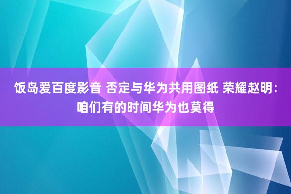 饭岛爱百度影音 否定与华为共用图纸 荣耀赵明：咱们有的时间华为也莫得