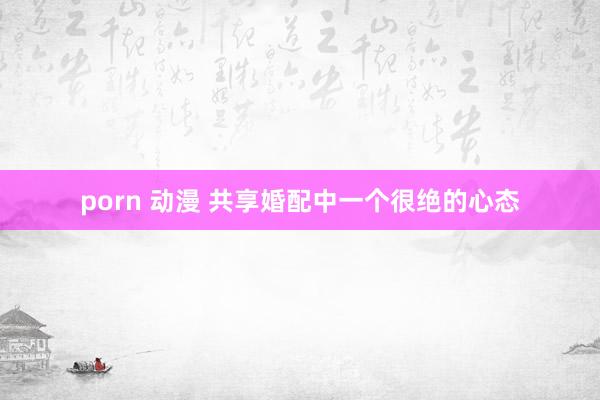 porn 动漫 共享婚配中一个很绝的心态