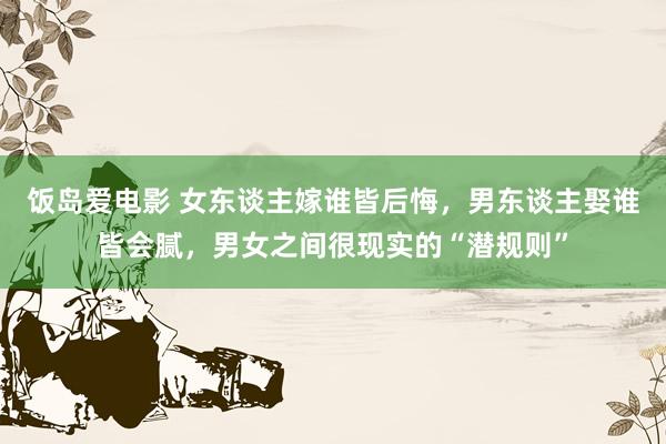 饭岛爱电影 女东谈主嫁谁皆后悔，男东谈主娶谁皆会腻，男女之间很现实的“潜规则”