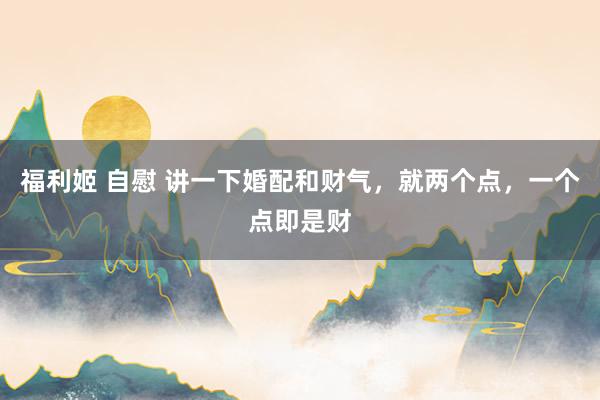 福利姬 自慰 讲一下婚配和财气,就两个点,一个点即是财