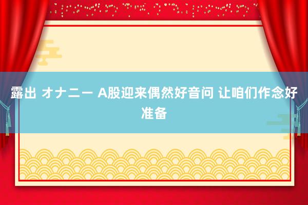 露出 オナニー A股迎来偶然好音问 让咱们作念好准备