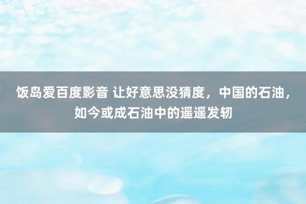 饭岛爱百度影音 让好意思没猜度，中国的石油，如今或成石油中的遥遥发轫