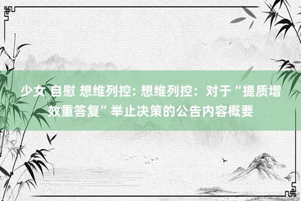 少女 自慰 想维列控: 想维列控：对于“提质增效重答复”举止决策的公告内容概要