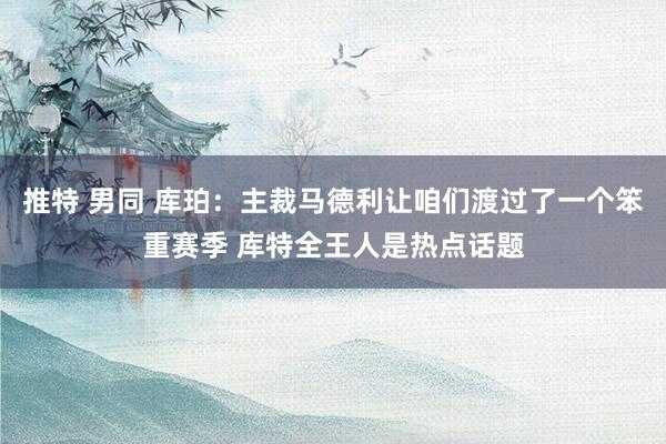 推特 男同 库珀：主裁马德利让咱们渡过了一个笨重赛季 库特全王人是热点话题