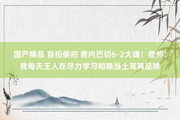 国产精品 自拍偷拍 费内巴切6-2大捷！穆帅：我每天王人在尽力学习和稳当土耳其足球