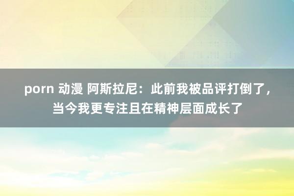 porn 动漫 阿斯拉尼：此前我被品评打倒了，当今我更专注且在精神层面成长了