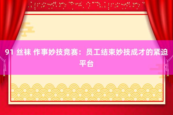 91 丝袜 作事妙技竞赛：员工结束妙技成才的紧迫平台