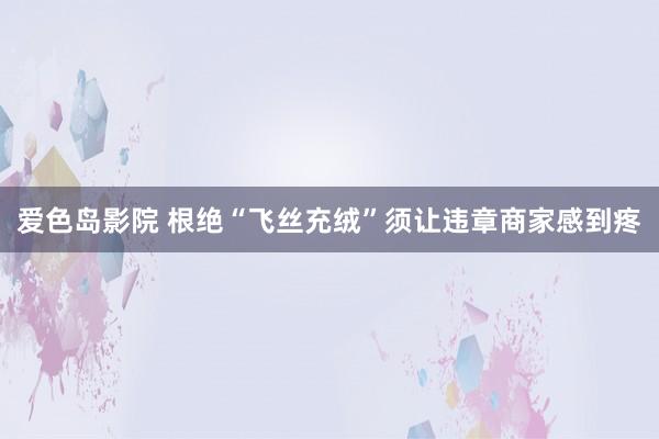 爱色岛影院 根绝“飞丝充绒”须让违章商家感到疼