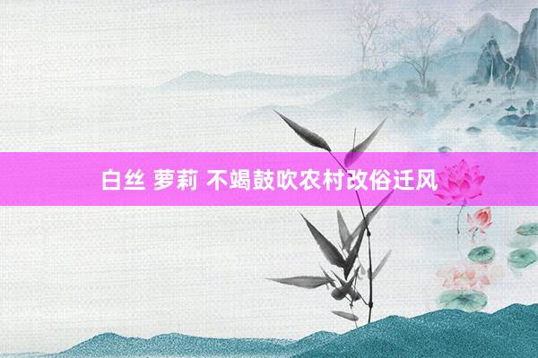 白丝 萝莉 不竭鼓吹农村改俗迁风