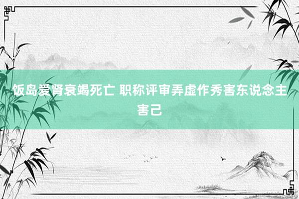 饭岛爱肾衰竭死亡 职称评审弄虚作秀害东说念主害己